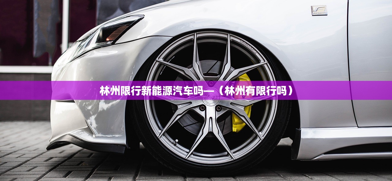 林州限行新能源汽车吗—(林州有限行吗) 林州限行新能源汽车吗—(林州有限行吗)