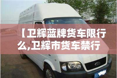 【卫辉蓝牌货车限行么,卫辉市货车禁行】 【卫辉蓝牌货车限行么,卫辉市货车禁行】