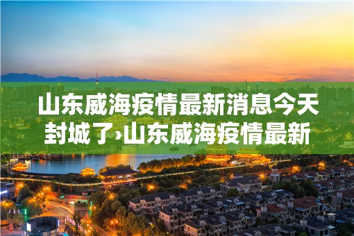 山东威海疫情最新消息今天封城了›山东威海疫情最新消息多少例了 山东威海疫情最新消息今天封城了›山东威海疫情最新消息多少例了