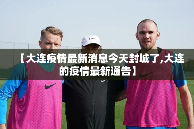 【大连疫情最新消息今天封城了,大连的疫情最新通告】