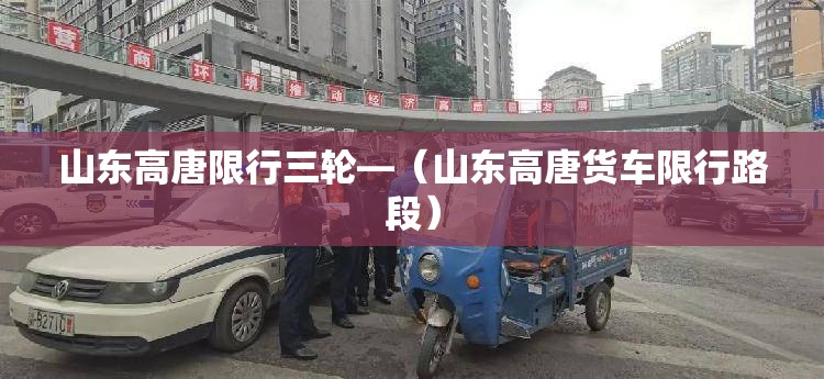 山东高唐限行三轮—(山东高唐货车限行路段) 山东高唐限行三轮—(山东高唐货车限行路段)