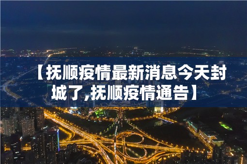 【抚顺疫情最新消息今天封城了,抚顺疫情通告】