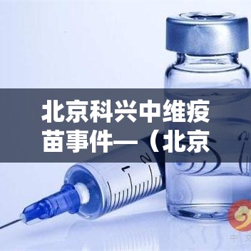 北京科兴中维疫苗事件—（北京科兴中维疫苗历程）