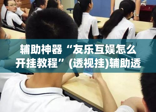 辅助神器“友乐互娱怎么开挂教程”(透视挂)辅助透视教程