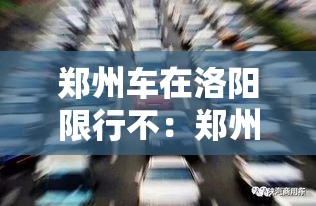 郑州车在洛阳限行不：郑州车去洛阳限号不