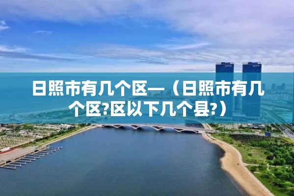 日照市有几个区—(日照市有几个区?区以下几个县?) 日照市有几个区—(日照市有几个区?区以下几个县?)