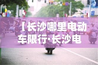 【长沙哪里电动车限行·长沙电动车禁行路段】 【长沙哪里电动车限行·长沙电动车禁行路段】