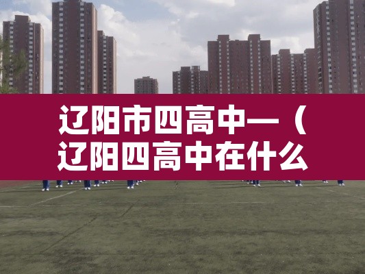 辽阳市四高中—(辽阳四高中在什么位置,做多少路车) 辽阳市四高中—(辽阳四高中在什么位置,做多少路车)