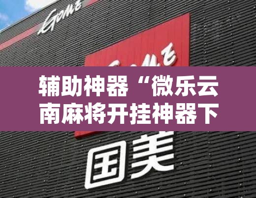 辅助神器“微乐云南麻将开挂神器下载”(透视挂)辅助透视教程