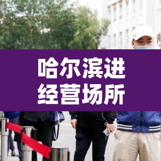 哈尔滨进经营场所不再查核酸:哈尔滨关停场所 哈尔滨进经营场所不再查核酸:哈尔滨关停场所