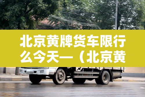北京黄牌货车限行么今天—(北京黄牌货车限行规定2020最新) 北京黄牌货车限行么今天—(北京黄牌货车限行规定2020最新)
