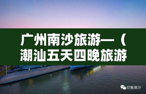 广州南沙旅游—（潮汕五天四晚旅游团多少钱）