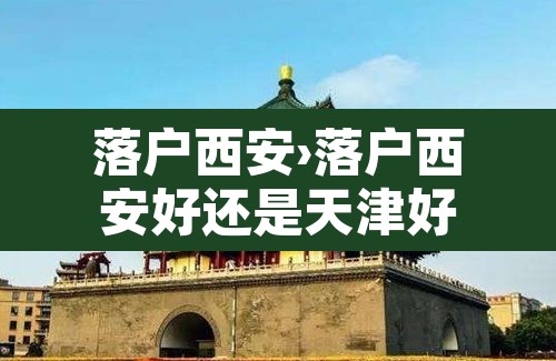 落户西安›落户西安好还是天津好 落户西安›落户西安好还是天津好