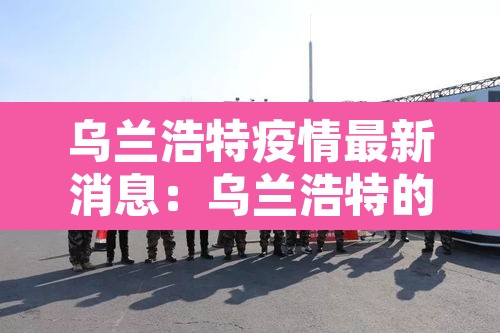 乌兰浩特疫情最新消息:乌兰浩特的疫情情况 乌兰浩特疫情最新消息:乌兰浩特的疫情情况