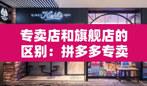 专卖店和旗舰店的区别:拼多多专卖店和旗舰店的区别 专卖店和旗舰店的区别:拼多多专卖店和旗舰店的区别