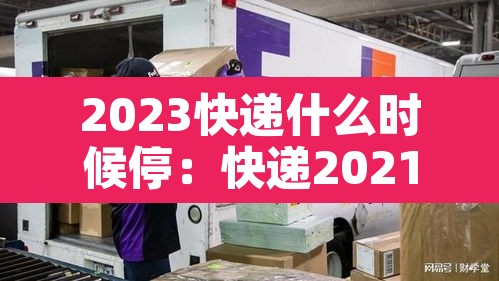 2023快递什么时候停:快递2021年啥时候停 2023快递什么时候停:快递2021年啥时候停
