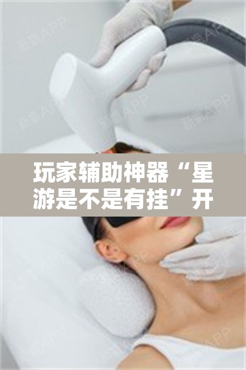 玩家辅助神器“星游是不是有挂”开挂辅助脚本+详细开挂安装教程