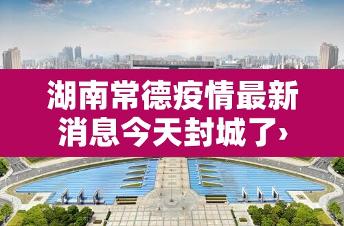 湖南常德疫情最新消息今天封城了›湖南常德疫情最新消息今天封城了吗