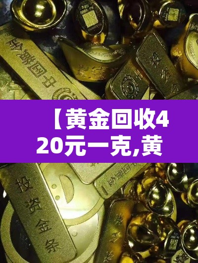 【黄金回收420元一克,黄金回收420元一克怎么算】 【黄金回收420元一克,黄金回收420元一克怎么算】