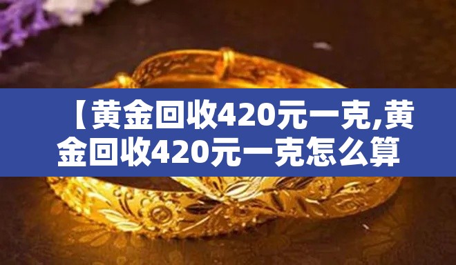 【黄金回收420元一克,黄金回收420元一克怎么算】 【黄金回收420元一克,黄金回收420元一克怎么算】