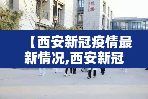 【西安新冠疫情最新情况,西安新冠最新动态】 【西安新冠疫情最新情况,西安新冠最新动态】