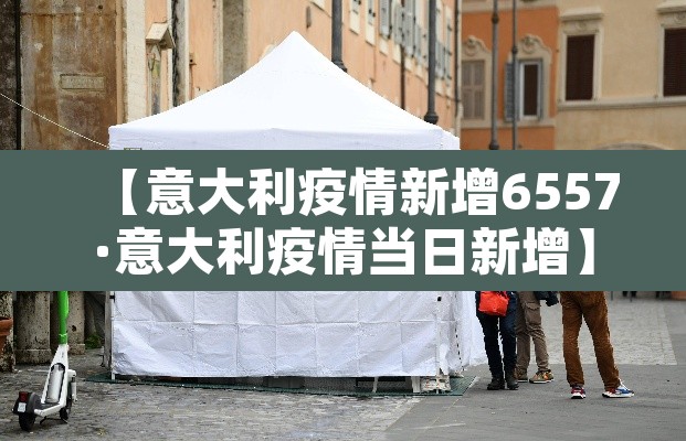 【意大利疫情新增6557·意大利疫情当日新增】