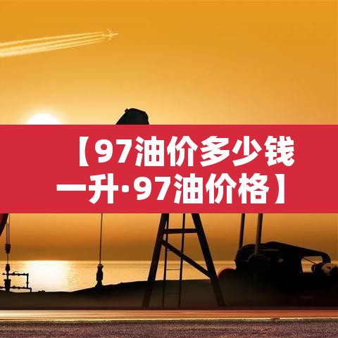 【97油价多少钱一升·97油价格】