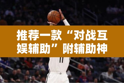 推荐一款“对战互娱辅助	”附辅助神器开挂脚本详细步骤