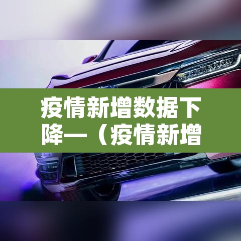 疫情新增数据下降—(疫情新增数据下降原因) 疫情新增数据下降—(疫情新增数据下降原因)