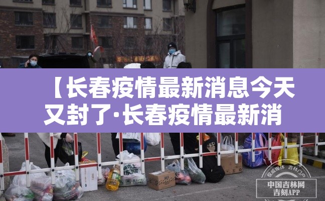 【长春疫情最新消息今天又封了·长春疫情最新消息长春疫情】 【长春疫情最新消息今天又封了·长春疫情最新消息长春疫情】