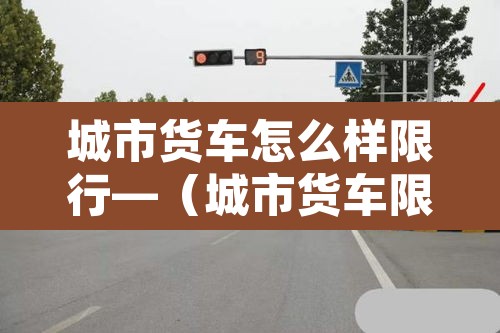 城市货车怎么样限行—（城市货车限行时间几点到几点）