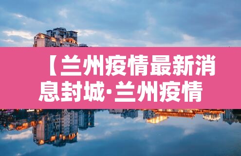 【兰州疫情最新消息封城·兰州疫情最新通知】 【兰州疫情最新消息封城·兰州疫情最新通知】