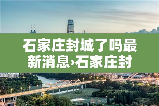 石家庄封城了吗最新消息›石家庄封城了吗最新消息今天