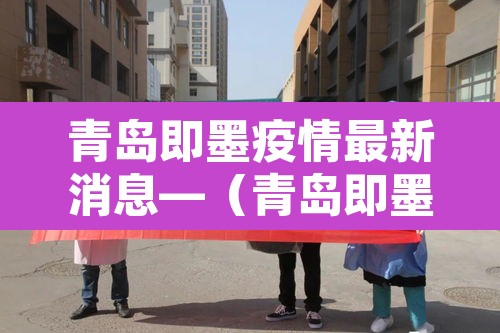 青岛即墨疫情最新消息—（青岛即墨最新新闻）