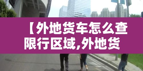 【外地货车怎么查限行区域,外地货车进入限行路段怎么处理】 【外地货车怎么查限行区域,外地货车进入限行路段怎么处理】