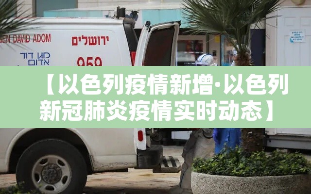 【以色列疫情新增·以色列新冠肺炎疫情实时动态】 【以色列疫情新增·以色列新冠肺炎疫情实时动态】