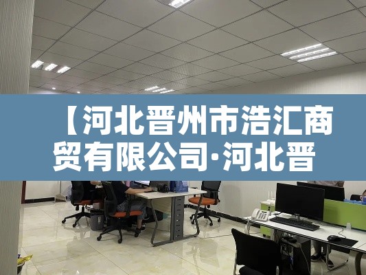 【河北晋州市浩汇商贸有限公司·河北晋州市浩汇商贸有限公司怎么样】 【河北晋州市浩汇商贸有限公司·河北晋州市浩汇商贸有限公司怎么样】