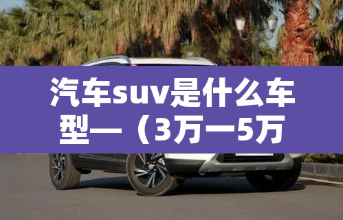 汽车suv是什么车型—(3万一5万新能源汽车) 汽车suv是什么车型—(3万一5万新能源汽车)