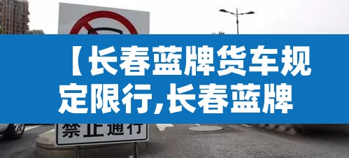 【长春蓝牌货车规定限行,长春蓝牌货车规定限行时间】