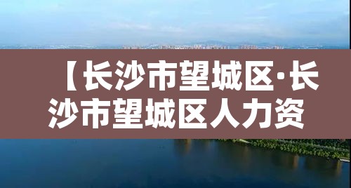 【长沙市望城区·长沙市望城区人力资源开发和就业服务中心】 【长沙市望城区·长沙市望城区人力资源开发和就业服务中心】