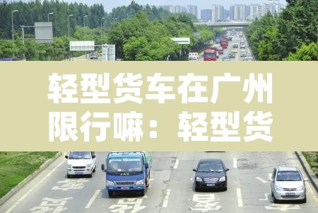 轻型货车在广州限行嘛:轻型货车在广州限行嘛今天 轻型货车在广州限行嘛:轻型货车在广州限行嘛今天