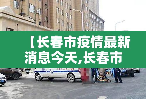 【长春市疫情最新消息今天,长春市疫情最新数据消息】