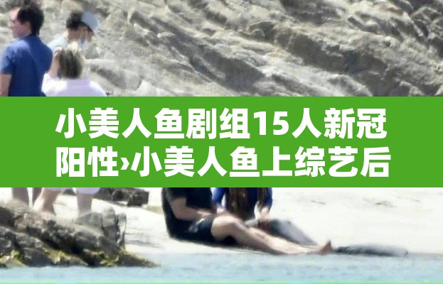 小美人鱼剧组15人新冠阳性›小美人鱼上综艺后爆红了 小美人鱼剧组15人新冠阳性›小美人鱼上综艺后爆红了