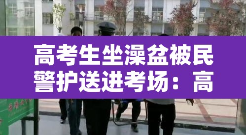高考生坐澡盆被民警护送进考场:高考洗澡好不好 高考生坐澡盆被民警护送进考场:高考洗澡好不好
