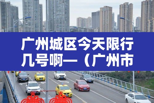 广州城区今天限行几号啊—（广州市今天限行查询）
