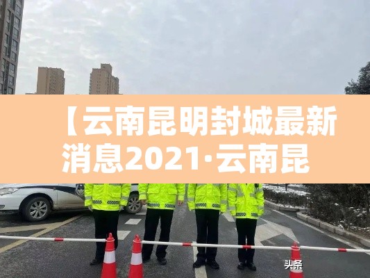【云南昆明封城最新消息2021·云南昆明封城最新消息2021年】 【云南昆明封城最新消息2021·云南昆明封城最新消息2021年】