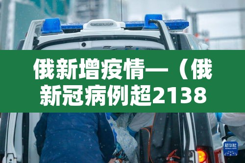 俄新增疫情—(俄新冠病例超2138万) 俄新增疫情—(俄新冠病例超2138万)