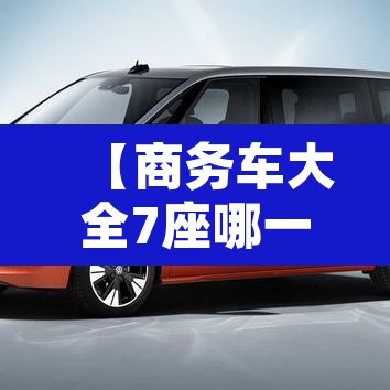 【商务车大全7座哪一款最好·商务车大全7座哪一款最好最经济实惠】 【商务车大全7座哪一款最好·商务车大全7座哪一款最好最经济实惠】