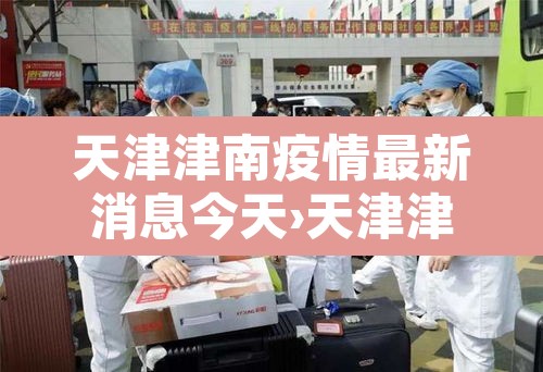 天津津南疫情最新消息今天›天津津南新增病例 天津津南疫情最新消息今天›天津津南新增病例
