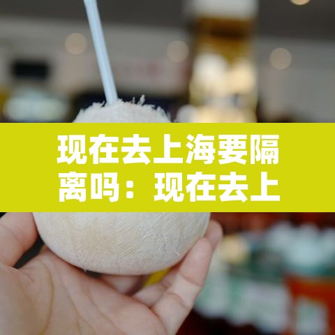 现在去上海要隔离吗:现在去上海市需要隔离吗 现在去上海要隔离吗:现在去上海市需要隔离吗